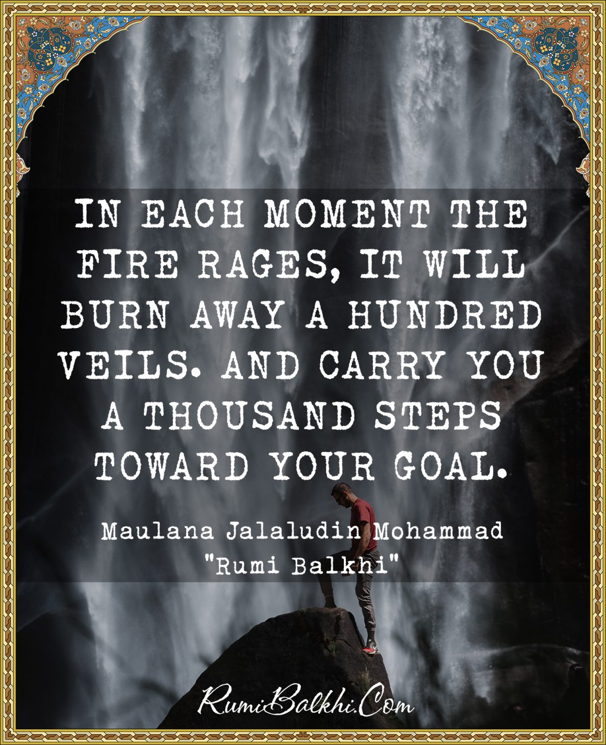 In each moment the fire rages, it will burn away a hundred veils. And carry you a thousand steps toward your goal