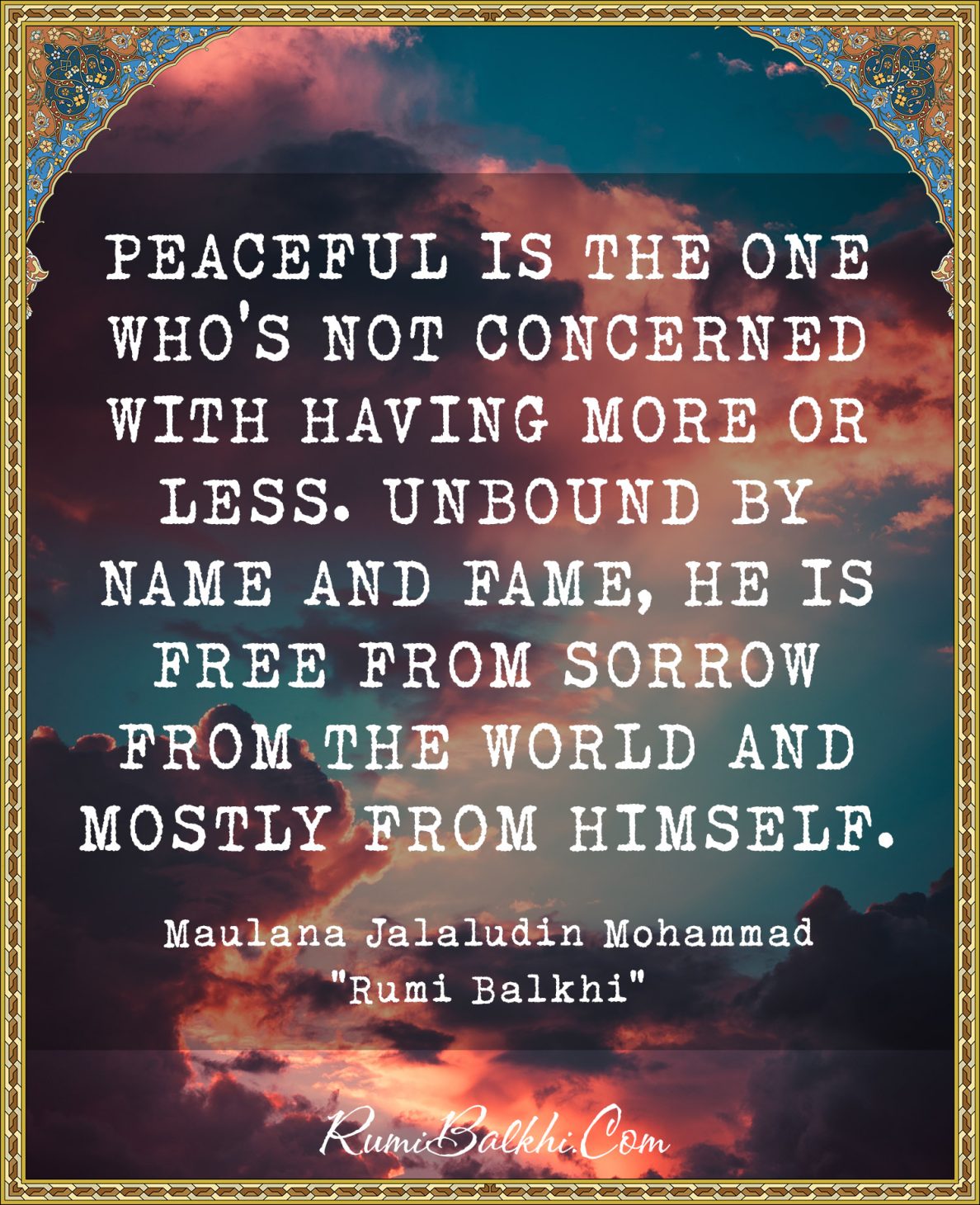 Peaceful is the one who’s not concerned with having more or less. Unbound by name and fame, he is free from sorrow from the world and mostly from himself.