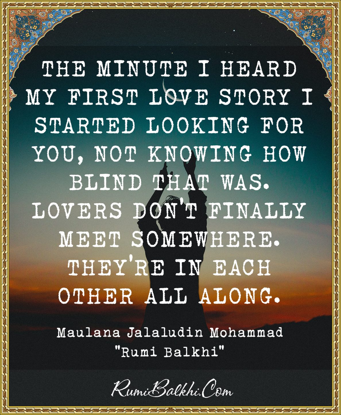 The minute I heard my first love story I started looking for you, not knowing how blind that was. Lovers don’t finally meet somewhere. They’re in each other all along